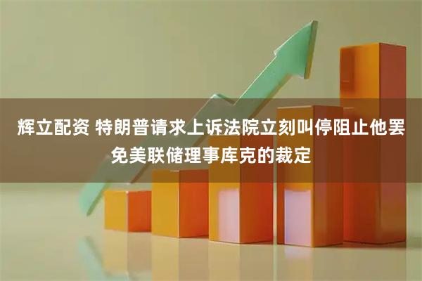 辉立配资 特朗普请求上诉法院立刻叫停阻止他罢免美联储理事库克的裁定