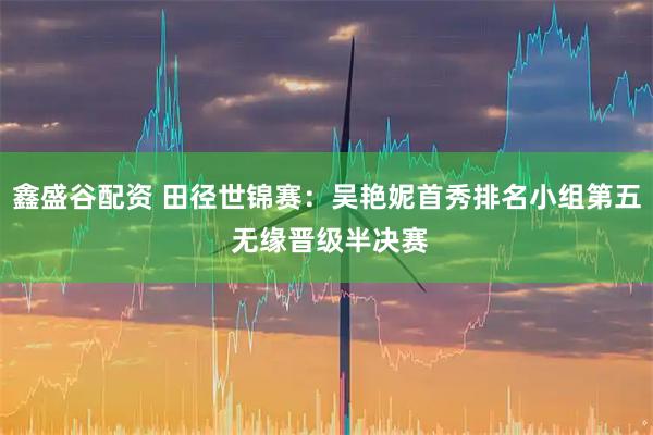 鑫盛谷配资 田径世锦赛：吴艳妮首秀排名小组第五 无缘晋级半决赛