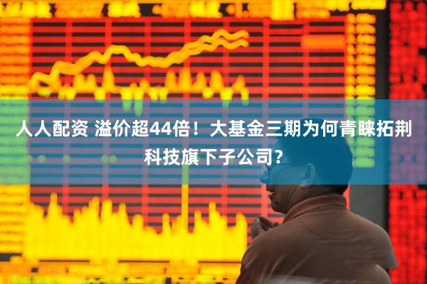 人人配资 溢价超44倍！大基金三期为何青睐拓荆科技旗下子公司？
