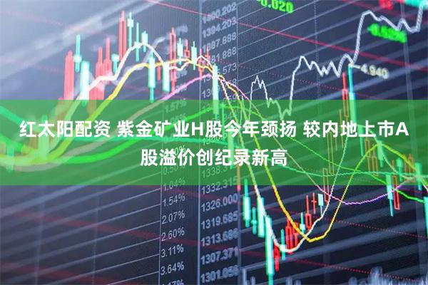 红太阳配资 紫金矿业H股今年颈扬 较内地上市A股溢价创纪录新高
