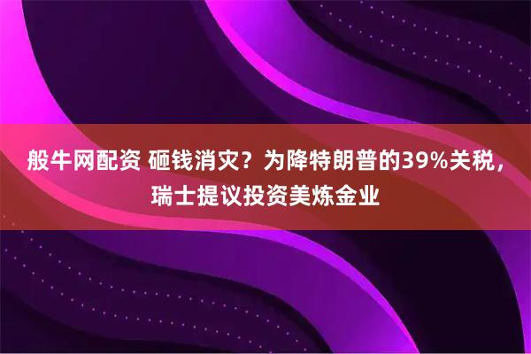般牛网配资 砸钱消灾？为降特朗普的39%关税，瑞士提议投资美炼金业