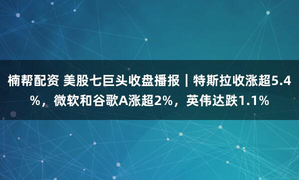楠帮配资 美股七巨头收盘播报｜特斯拉收涨超5.4%，微软和谷歌A涨超2%，英伟达跌1.1%