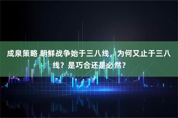 成泉策略 朝鲜战争始于三八线，为何又止于三八线？是巧合还是必然？