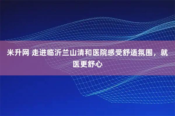 米升网 走进临沂兰山清和医院感受舒适氛围，就医更舒心