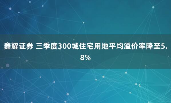 鑫耀证券 三季度300城住宅用地平均溢价率降至5.8%