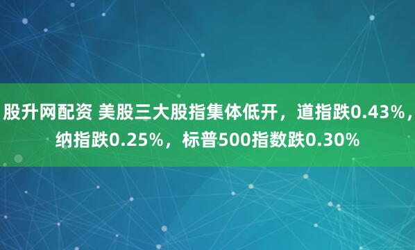 股升网配资 美股三大股指集体低开，道指跌0.43%，纳指跌0.25%，标普500指数跌0.30%