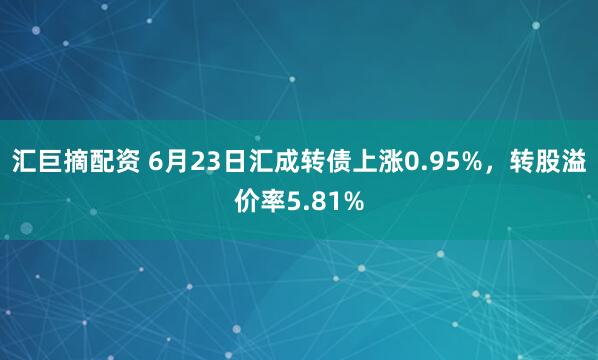 汇巨摘配资 6月23日汇成转债上涨0.95%，转股溢价率5.81%
