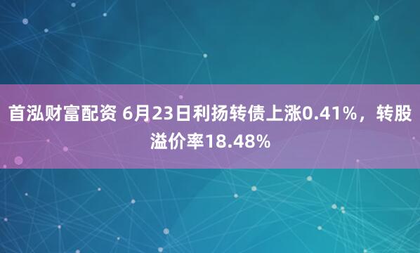 首泓财富配资 6月23日利扬转债上涨0.41%，转股溢价率18.48%