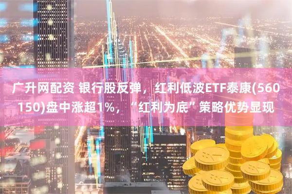 广升网配资 银行股反弹，红利低波ETF泰康(560150)盘中涨超1%，“红利为底”策略优势显现