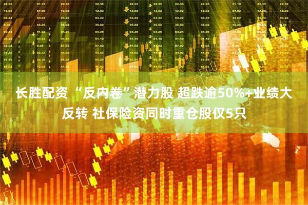 长胜配资 “反内卷”潜力股 超跌逾50%+业绩大反转 社保险资同时重仓股仅5只