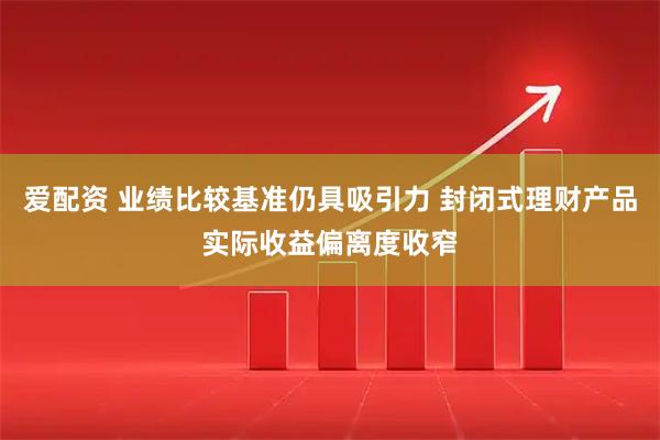 爱配资 业绩比较基准仍具吸引力 封闭式理财产品实际收益偏离度收窄
