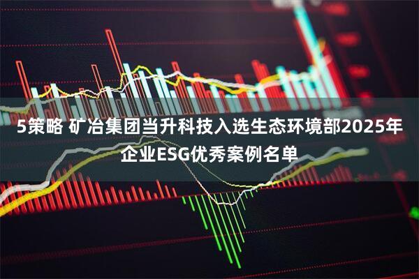 5策略 矿冶集团当升科技入选生态环境部2025年企业ESG优秀案例名单