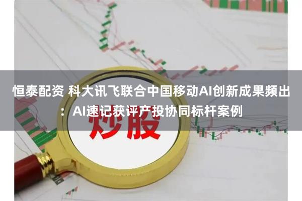 恒泰配资 科大讯飞联合中国移动AI创新成果频出：AI速记获评产投协同标杆案例