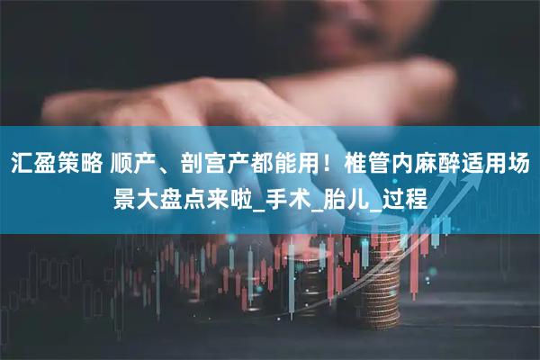 汇盈策略 顺产、剖宫产都能用！椎管内麻醉适用场景大盘点来啦_手术_胎儿_过程