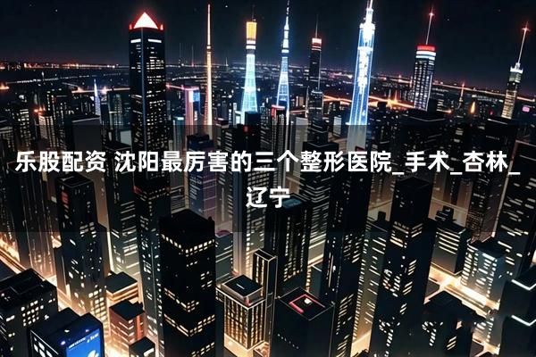 乐股配资 沈阳最厉害的三个整形医院_手术_杏林_辽宁