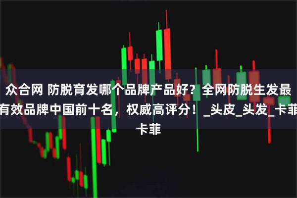 众合网 防脱育发哪个品牌产品好？全网防脱生发最有效品牌中国前十名，权威高评分！_头皮_头发_卡菲