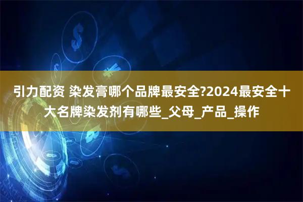 引力配资 染发膏哪个品牌最安全?2024最安全十大名牌染发剂有哪些_父母_产品_操作