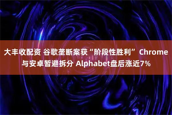 大丰收配资 谷歌垄断案获“阶段性胜利” Chrome与安卓暂避拆分 Alphabet盘后涨近7%