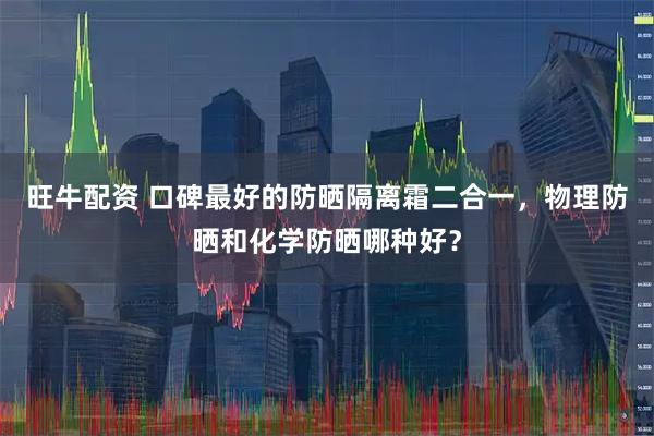 旺牛配资 口碑最好的防晒隔离霜二合一，物理防晒和化学防晒哪种好？