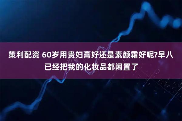 策利配资 60岁用贵妇膏好还是素颜霜好呢?早八已经把我的化妆品都闲置了