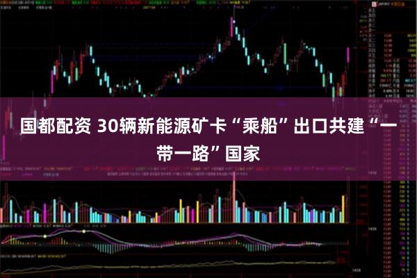 国都配资 30辆新能源矿卡“乘船”出口共建“一带一路”国家
