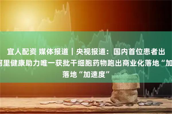 宜人配资 媒体报道｜央视报道：国内首位患者出院！阿里健康助力唯一获批干细胞药物跑出商业化落地“加速度”