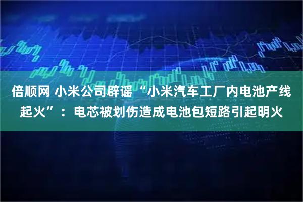 倍顺网 小米公司辟谣 “小米汽车工厂内电池产线起火” ：电芯被划伤造成电池包短路引起明火