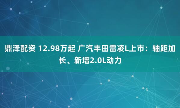 鼎泽配资 12.98万起 广汽丰田雷凌L上市：轴距加长、新增2.0L动力