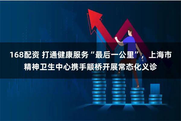 168配资 打通健康服务“最后一公里”，上海市精神卫生中心携手颛桥开展常态化义诊