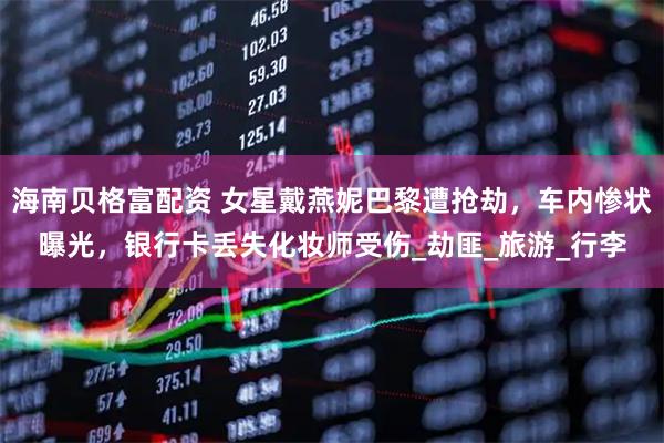 海南贝格富配资 女星戴燕妮巴黎遭抢劫，车内惨状曝光，银行卡丢失化妆师受伤_劫匪_旅游_行李