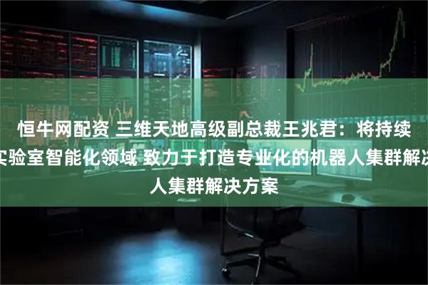 恒牛网配资 三维天地高级副总裁王兆君：将持续聚焦实验室智能化领域 致力于打造专业化的机器人集群解决方案