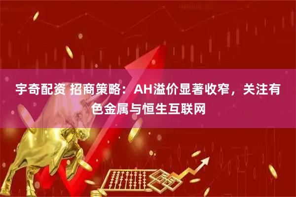 宇奇配资 招商策略：AH溢价显著收窄，关注有色金属与恒生互联网