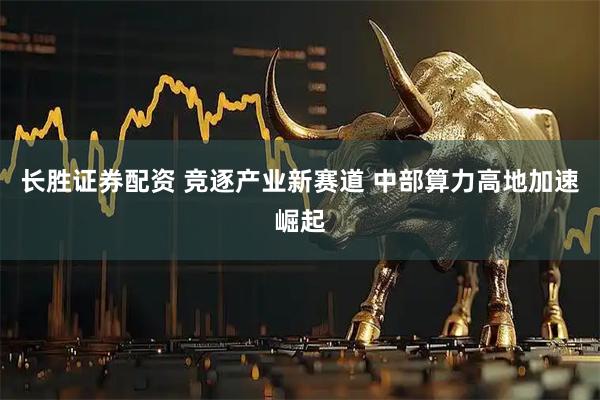 长胜证券配资 竞逐产业新赛道 中部算力高地加速崛起